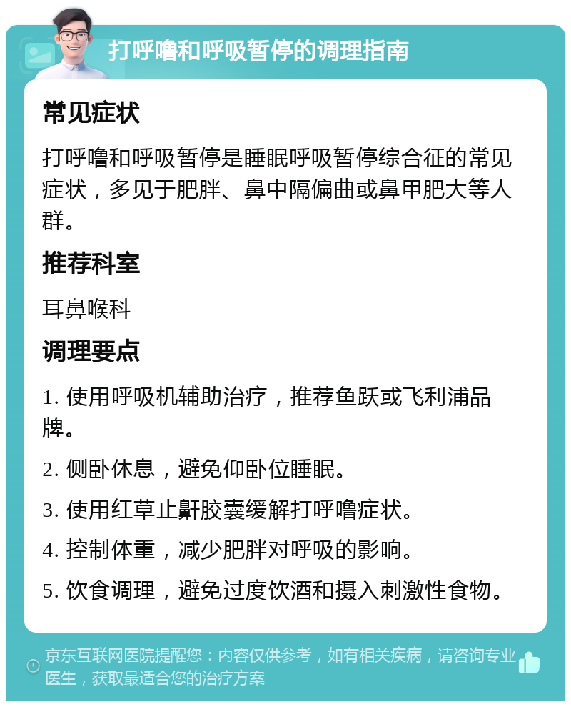 打呼噜和呼吸暂停的调理指南 常见症状 打呼噜和呼吸暂停是睡眠呼吸暂停综合征的常见症状，多见于肥胖、鼻中隔偏曲或鼻甲肥大等人群。 推荐科室 耳鼻喉科 调理要点 1. 使用呼吸机辅助治疗，推荐鱼跃或飞利浦品牌。 2. 侧卧休息，避免仰卧位睡眠。 3. 使用红草止鼾胶囊缓解打呼噜症状。 4. 控制体重，减少肥胖对呼吸的影响。 5. 饮食调理，避免过度饮酒和摄入刺激性食物。