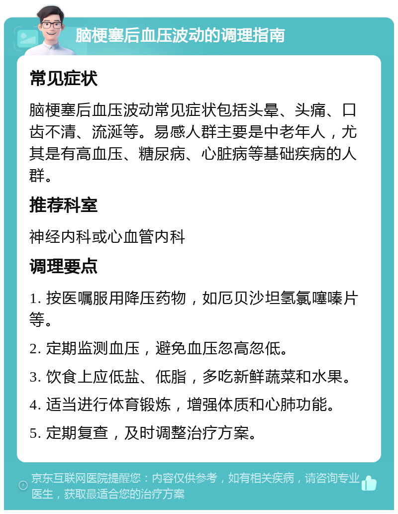 脑梗塞后血压波动的调理指南 常见症状 脑梗塞后血压波动常见症状包括头晕、头痛、口齿不清、流涎等。易感人群主要是中老年人，尤其是有高血压、糖尿病、心脏病等基础疾病的人群。 推荐科室 神经内科或心血管内科 调理要点 1. 按医嘱服用降压药物，如厄贝沙坦氢氯噻嗪片等。 2. 定期监测血压，避免血压忽高忽低。 3. 饮食上应低盐、低脂，多吃新鲜蔬菜和水果。 4. 适当进行体育锻炼，增强体质和心肺功能。 5. 定期复查，及时调整治疗方案。