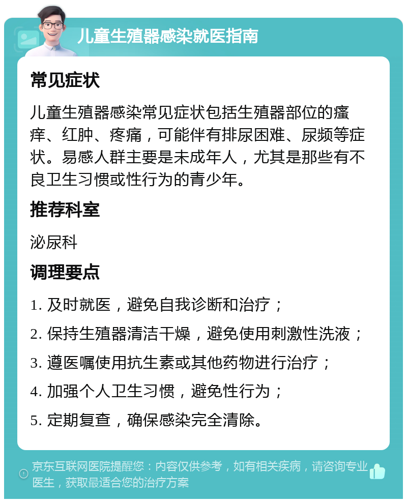 儿童生殖器感染就医指南 常见症状 儿童生殖器感染常见症状包括生殖器部位的瘙痒、红肿、疼痛，可能伴有排尿困难、尿频等症状。易感人群主要是未成年人，尤其是那些有不良卫生习惯或性行为的青少年。 推荐科室 泌尿科 调理要点 1. 及时就医，避免自我诊断和治疗； 2. 保持生殖器清洁干燥，避免使用刺激性洗液； 3. 遵医嘱使用抗生素或其他药物进行治疗； 4. 加强个人卫生习惯，避免性行为； 5. 定期复查，确保感染完全清除。