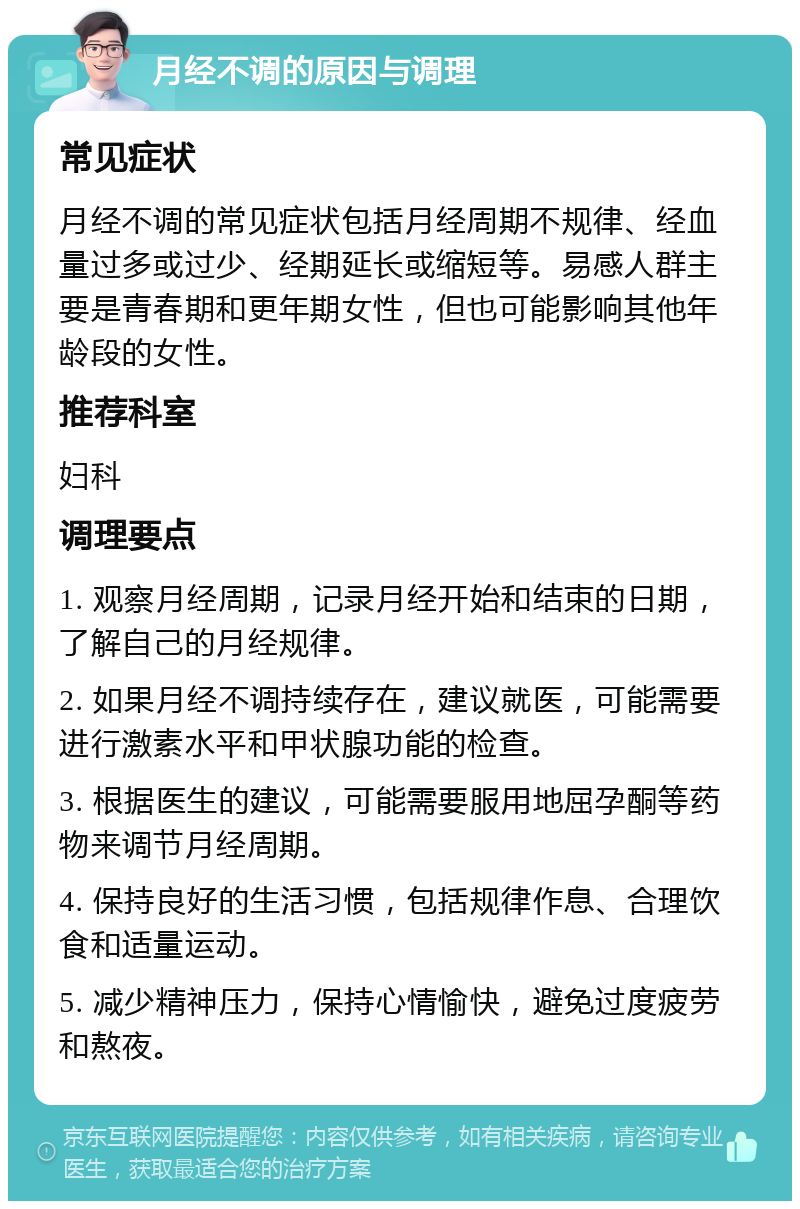 月经不调的原因与调理 常见症状 月经不调的常见症状包括月经周期不规律、经血量过多或过少、经期延长或缩短等。易感人群主要是青春期和更年期女性，但也可能影响其他年龄段的女性。 推荐科室 妇科 调理要点 1. 观察月经周期，记录月经开始和结束的日期，了解自己的月经规律。 2. 如果月经不调持续存在，建议就医，可能需要进行激素水平和甲状腺功能的检查。 3. 根据医生的建议，可能需要服用地屈孕酮等药物来调节月经周期。 4. 保持良好的生活习惯，包括规律作息、合理饮食和适量运动。 5. 减少精神压力，保持心情愉快，避免过度疲劳和熬夜。