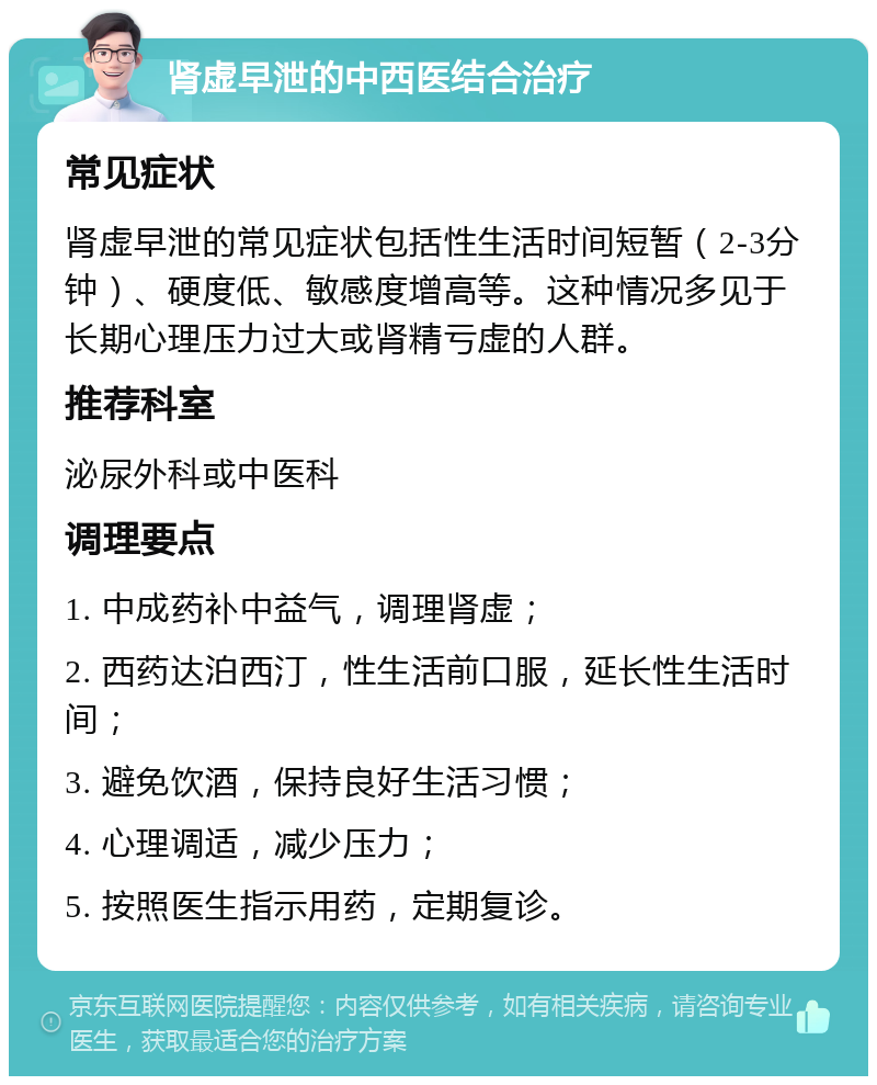 肾虚早泄的中西医结合治疗 常见症状 肾虚早泄的常见症状包括性生活时间短暂（2-3分钟）、硬度低、敏感度增高等。这种情况多见于长期心理压力过大或肾精亏虚的人群。 推荐科室 泌尿外科或中医科 调理要点 1. 中成药补中益气，调理肾虚； 2. 西药达泊西汀，性生活前口服，延长性生活时间； 3. 避免饮酒，保持良好生活习惯； 4. 心理调适，减少压力； 5. 按照医生指示用药，定期复诊。