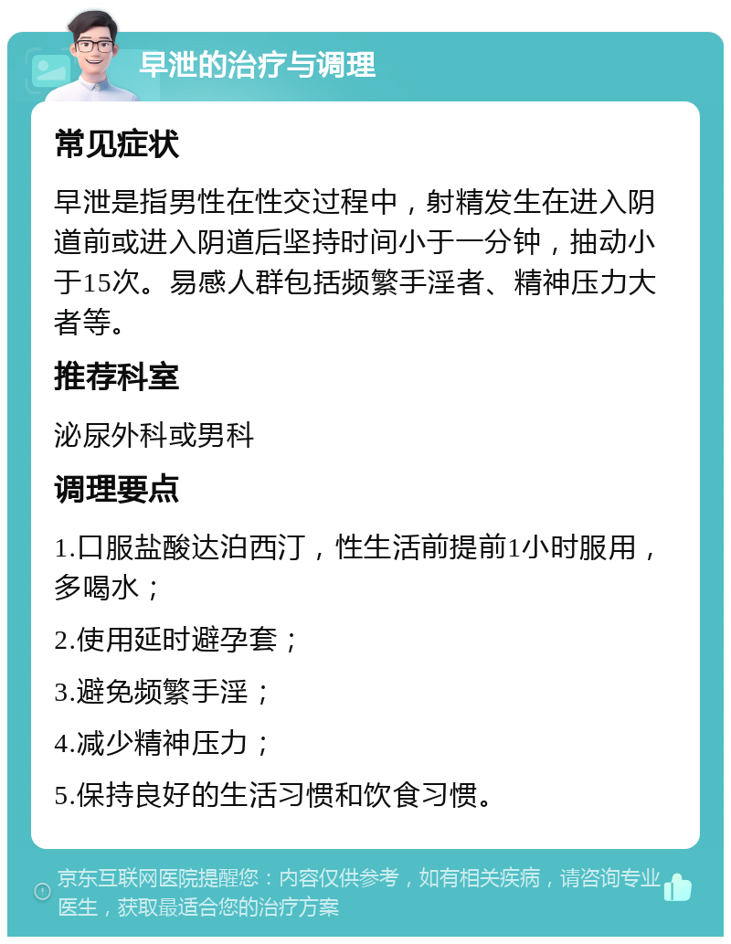 早泄的治疗与调理 常见症状 早泄是指男性在性交过程中，射精发生在进入阴道前或进入阴道后坚持时间小于一分钟，抽动小于15次。易感人群包括频繁手淫者、精神压力大者等。 推荐科室 泌尿外科或男科 调理要点 1.口服盐酸达泊西汀，性生活前提前1小时服用，多喝水； 2.使用延时避孕套； 3.避免频繁手淫； 4.减少精神压力； 5.保持良好的生活习惯和饮食习惯。