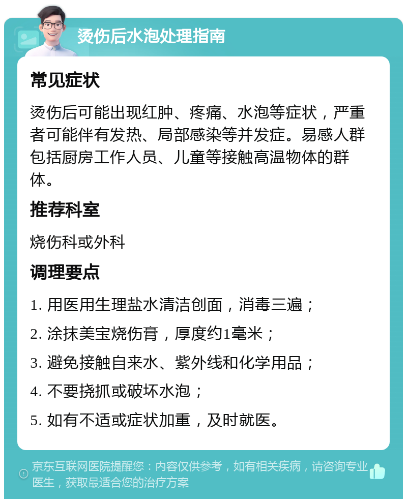 烫伤后水泡处理指南 常见症状 烫伤后可能出现红肿、疼痛、水泡等症状，严重者可能伴有发热、局部感染等并发症。易感人群包括厨房工作人员、儿童等接触高温物体的群体。 推荐科室 烧伤科或外科 调理要点 1. 用医用生理盐水清洁创面，消毒三遍； 2. 涂抹美宝烧伤膏，厚度约1毫米； 3. 避免接触自来水、紫外线和化学用品； 4. 不要挠抓或破坏水泡； 5. 如有不适或症状加重，及时就医。