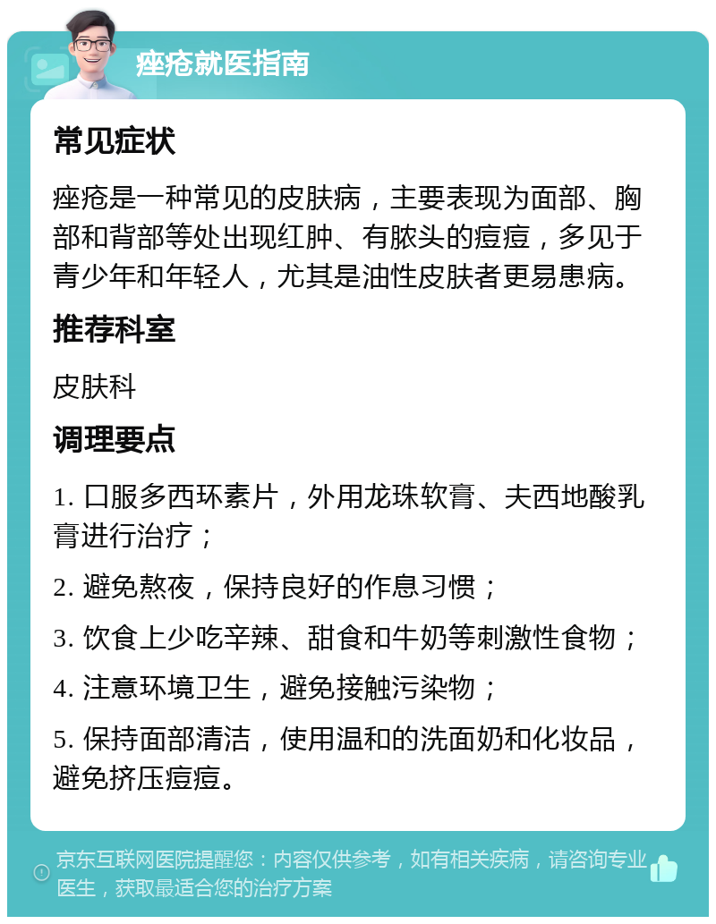 痤疮就医指南 常见症状 痤疮是一种常见的皮肤病，主要表现为面部、胸部和背部等处出现红肿、有脓头的痘痘，多见于青少年和年轻人，尤其是油性皮肤者更易患病。 推荐科室 皮肤科 调理要点 1. 口服多西环素片，外用龙珠软膏、夫西地酸乳膏进行治疗； 2. 避免熬夜，保持良好的作息习惯； 3. 饮食上少吃辛辣、甜食和牛奶等刺激性食物； 4. 注意环境卫生，避免接触污染物； 5. 保持面部清洁，使用温和的洗面奶和化妆品，避免挤压痘痘。