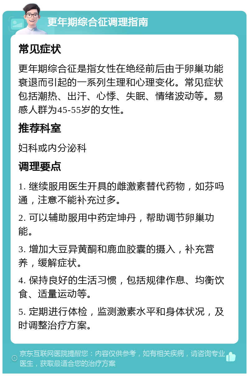 更年期综合征调理指南 常见症状 更年期综合征是指女性在绝经前后由于卵巢功能衰退而引起的一系列生理和心理变化。常见症状包括潮热、出汗、心悸、失眠、情绪波动等。易感人群为45-55岁的女性。 推荐科室 妇科或内分泌科 调理要点 1. 继续服用医生开具的雌激素替代药物，如芬吗通，注意不能补充过多。 2. 可以辅助服用中药定坤丹，帮助调节卵巢功能。 3. 增加大豆异黄酮和鹿血胶囊的摄入，补充营养，缓解症状。 4. 保持良好的生活习惯，包括规律作息、均衡饮食、适量运动等。 5. 定期进行体检，监测激素水平和身体状况，及时调整治疗方案。