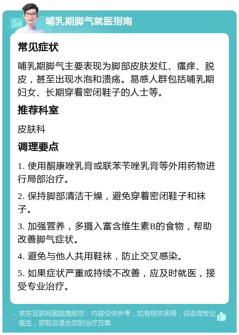 哺乳期脚气就医指南 常见症状 哺乳期脚气主要表现为脚部皮肤发红、瘙痒、脱皮，甚至出现水泡和溃疡。易感人群包括哺乳期妇女、长期穿着密闭鞋子的人士等。 推荐科室 皮肤科 调理要点 1. 使用酮康唑乳膏或联苯苄唑乳膏等外用药物进行局部治疗。 2. 保持脚部清洁干燥，避免穿着密闭鞋子和袜子。 3. 加强营养，多摄入富含维生素B的食物，帮助改善脚气症状。 4. 避免与他人共用鞋袜，防止交叉感染。 5. 如果症状严重或持续不改善，应及时就医，接受专业治疗。