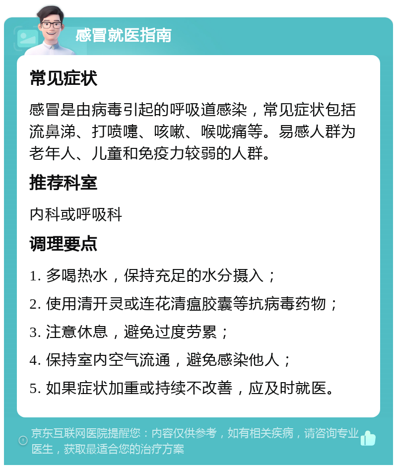 感冒就医指南 常见症状 感冒是由病毒引起的呼吸道感染，常见症状包括流鼻涕、打喷嚏、咳嗽、喉咙痛等。易感人群为老年人、儿童和免疫力较弱的人群。 推荐科室 内科或呼吸科 调理要点 1. 多喝热水，保持充足的水分摄入； 2. 使用清开灵或连花清瘟胶囊等抗病毒药物； 3. 注意休息，避免过度劳累； 4. 保持室内空气流通，避免感染他人； 5. 如果症状加重或持续不改善，应及时就医。