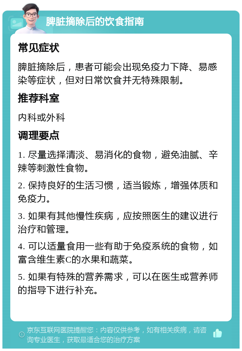 脾脏摘除后的饮食指南 常见症状 脾脏摘除后，患者可能会出现免疫力下降、易感染等症状，但对日常饮食并无特殊限制。 推荐科室 内科或外科 调理要点 1. 尽量选择清淡、易消化的食物，避免油腻、辛辣等刺激性食物。 2. 保持良好的生活习惯，适当锻炼，增强体质和免疫力。 3. 如果有其他慢性疾病，应按照医生的建议进行治疗和管理。 4. 可以适量食用一些有助于免疫系统的食物，如富含维生素C的水果和蔬菜。 5. 如果有特殊的营养需求，可以在医生或营养师的指导下进行补充。