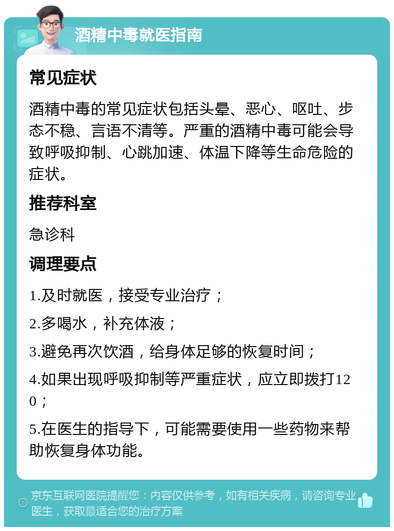 酒精中毒就医指南 常见症状 酒精中毒的常见症状包括头晕、恶心、呕吐、步态不稳、言语不清等。严重的酒精中毒可能会导致呼吸抑制、心跳加速、体温下降等生命危险的症状。 推荐科室 急诊科 调理要点 1.及时就医，接受专业治疗； 2.多喝水，补充体液； 3.避免再次饮酒，给身体足够的恢复时间； 4.如果出现呼吸抑制等严重症状，应立即拨打120； 5.在医生的指导下，可能需要使用一些药物来帮助恢复身体功能。