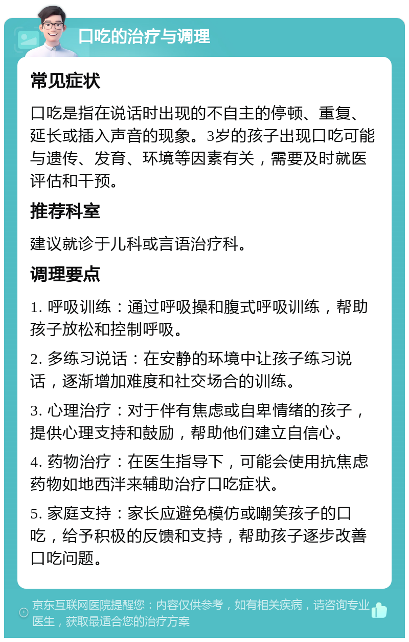 口吃的治疗与调理 常见症状 口吃是指在说话时出现的不自主的停顿、重复、延长或插入声音的现象。3岁的孩子出现口吃可能与遗传、发育、环境等因素有关，需要及时就医评估和干预。 推荐科室 建议就诊于儿科或言语治疗科。 调理要点 1. 呼吸训练：通过呼吸操和腹式呼吸训练，帮助孩子放松和控制呼吸。 2. 多练习说话：在安静的环境中让孩子练习说话，逐渐增加难度和社交场合的训练。 3. 心理治疗：对于伴有焦虑或自卑情绪的孩子，提供心理支持和鼓励，帮助他们建立自信心。 4. 药物治疗：在医生指导下，可能会使用抗焦虑药物如地西泮来辅助治疗口吃症状。 5. 家庭支持：家长应避免模仿或嘲笑孩子的口吃，给予积极的反馈和支持，帮助孩子逐步改善口吃问题。