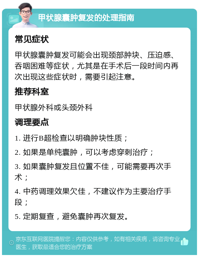 甲状腺囊肿复发的处理指南 常见症状 甲状腺囊肿复发可能会出现颈部肿块、压迫感、吞咽困难等症状，尤其是在手术后一段时间内再次出现这些症状时，需要引起注意。 推荐科室 甲状腺外科或头颈外科 调理要点 1. 进行B超检查以明确肿块性质； 2. 如果是单纯囊肿，可以考虑穿刺治疗； 3. 如果囊肿复发且位置不佳，可能需要再次手术； 4. 中药调理效果欠佳，不建议作为主要治疗手段； 5. 定期复查，避免囊肿再次复发。