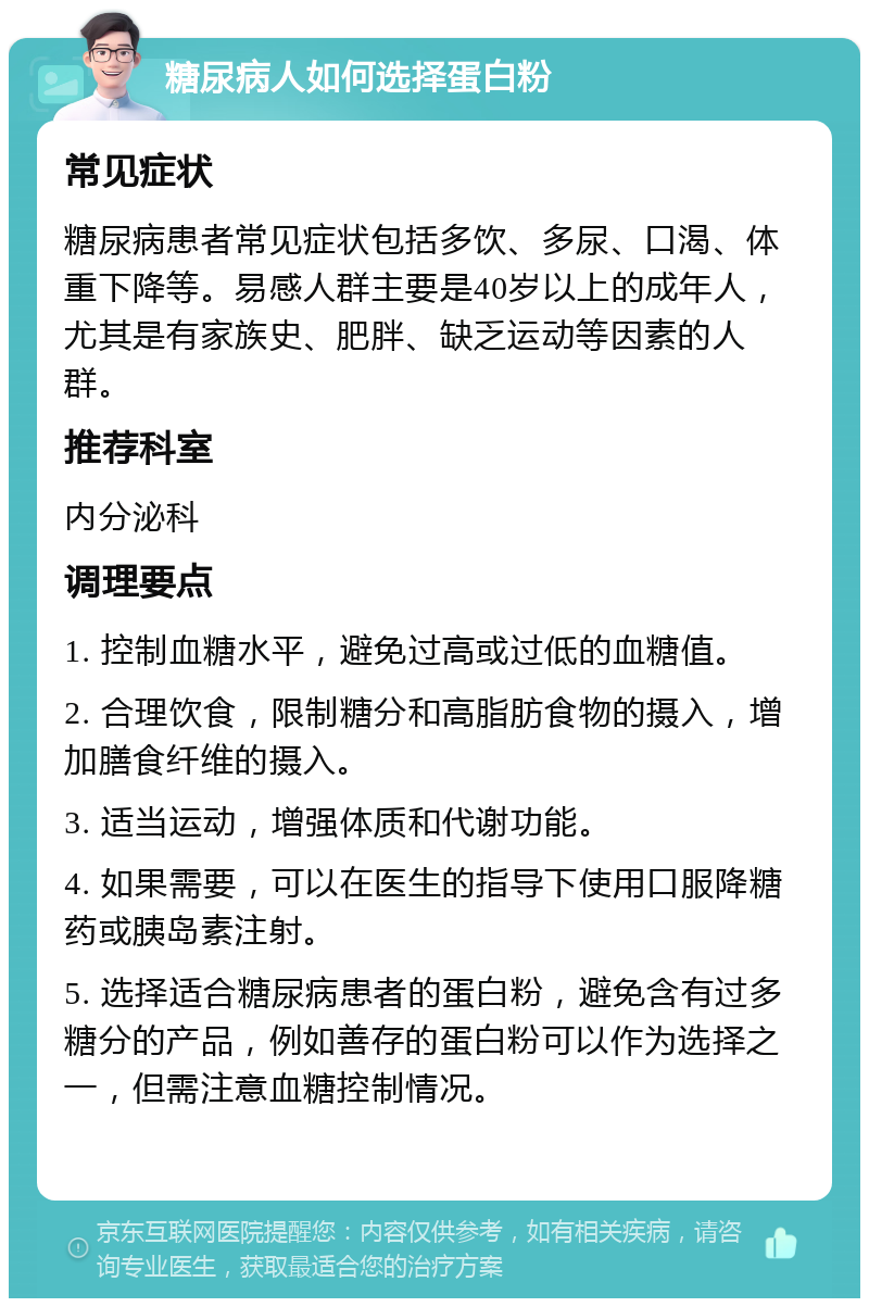 糖尿病人如何选择蛋白粉 常见症状 糖尿病患者常见症状包括多饮、多尿、口渴、体重下降等。易感人群主要是40岁以上的成年人，尤其是有家族史、肥胖、缺乏运动等因素的人群。 推荐科室 内分泌科 调理要点 1. 控制血糖水平，避免过高或过低的血糖值。 2. 合理饮食，限制糖分和高脂肪食物的摄入，增加膳食纤维的摄入。 3. 适当运动，增强体质和代谢功能。 4. 如果需要，可以在医生的指导下使用口服降糖药或胰岛素注射。 5. 选择适合糖尿病患者的蛋白粉，避免含有过多糖分的产品，例如善存的蛋白粉可以作为选择之一，但需注意血糖控制情况。