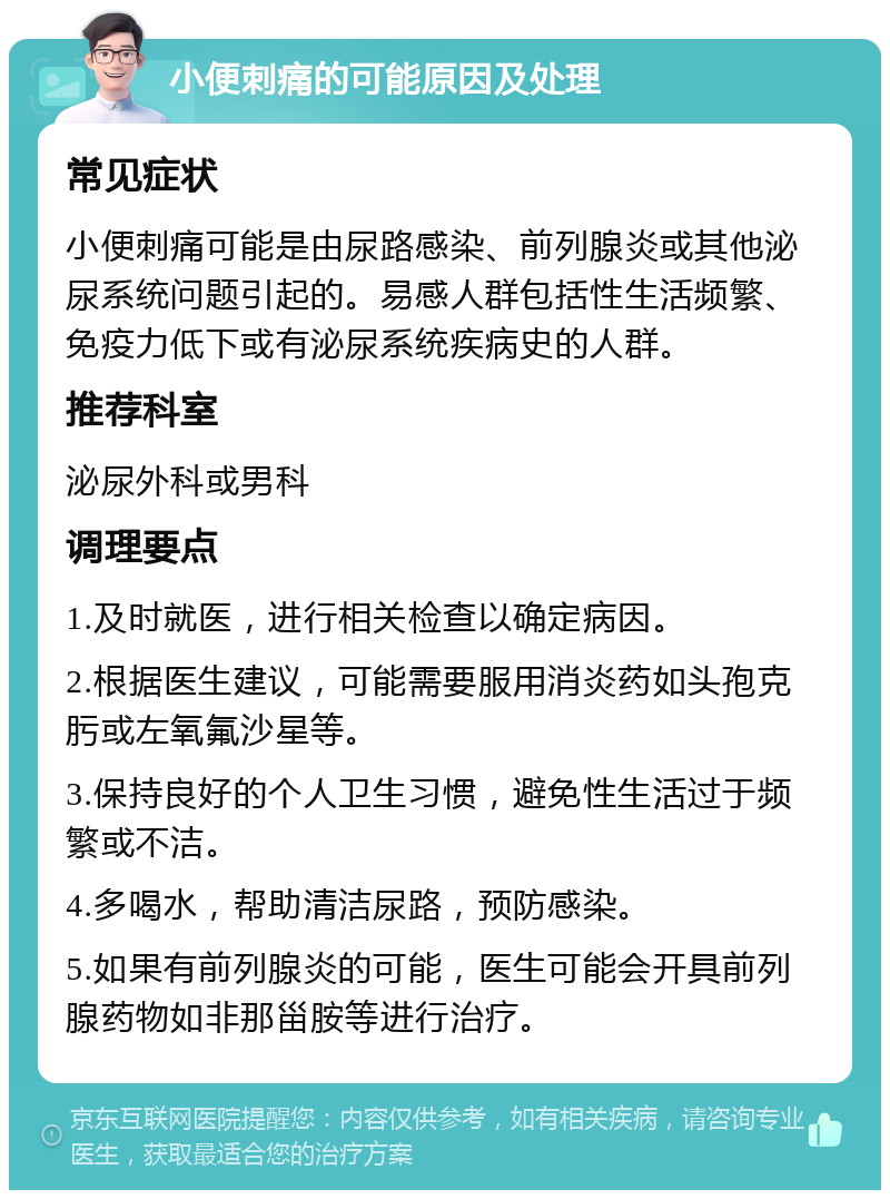 小便刺痛的可能原因及处理 常见症状 小便刺痛可能是由尿路感染、前列腺炎或其他泌尿系统问题引起的。易感人群包括性生活频繁、免疫力低下或有泌尿系统疾病史的人群。 推荐科室 泌尿外科或男科 调理要点 1.及时就医，进行相关检查以确定病因。 2.根据医生建议，可能需要服用消炎药如头孢克肟或左氧氟沙星等。 3.保持良好的个人卫生习惯，避免性生活过于频繁或不洁。 4.多喝水，帮助清洁尿路，预防感染。 5.如果有前列腺炎的可能，医生可能会开具前列腺药物如非那甾胺等进行治疗。