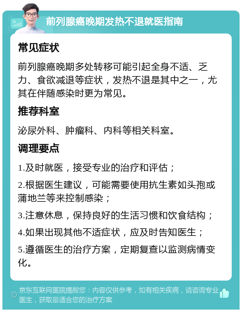 前列腺癌晚期发热不退就医指南 常见症状 前列腺癌晚期多处转移可能引起全身不适、乏力、食欲减退等症状，发热不退是其中之一，尤其在伴随感染时更为常见。 推荐科室 泌尿外科、肿瘤科、内科等相关科室。 调理要点 1.及时就医，接受专业的治疗和评估； 2.根据医生建议，可能需要使用抗生素如头孢或蒲地兰等来控制感染； 3.注意休息，保持良好的生活习惯和饮食结构； 4.如果出现其他不适症状，应及时告知医生； 5.遵循医生的治疗方案，定期复查以监测病情变化。