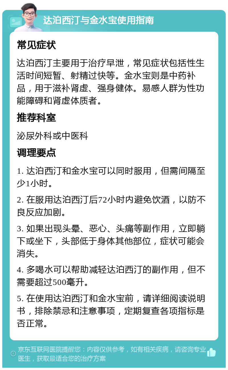 达泊西汀与金水宝使用指南 常见症状 达泊西汀主要用于治疗早泄，常见症状包括性生活时间短暂、射精过快等。金水宝则是中药补品，用于滋补肾虚、强身健体。易感人群为性功能障碍和肾虚体质者。 推荐科室 泌尿外科或中医科 调理要点 1. 达泊西汀和金水宝可以同时服用，但需间隔至少1小时。 2. 在服用达泊西汀后72小时内避免饮酒，以防不良反应加剧。 3. 如果出现头晕、恶心、头痛等副作用，立即躺下或坐下，头部低于身体其他部位，症状可能会消失。 4. 多喝水可以帮助减轻达泊西汀的副作用，但不需要超过500毫升。 5. 在使用达泊西汀和金水宝前，请详细阅读说明书，排除禁忌和注意事项，定期复查各项指标是否正常。