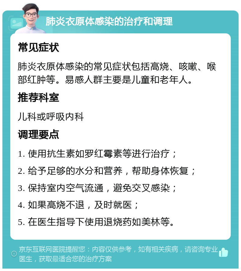 肺炎衣原体感染的治疗和调理 常见症状 肺炎衣原体感染的常见症状包括高烧、咳嗽、喉部红肿等。易感人群主要是儿童和老年人。 推荐科室 儿科或呼吸内科 调理要点 1. 使用抗生素如罗红霉素等进行治疗； 2. 给予足够的水分和营养，帮助身体恢复； 3. 保持室内空气流通，避免交叉感染； 4. 如果高烧不退，及时就医； 5. 在医生指导下使用退烧药如美林等。