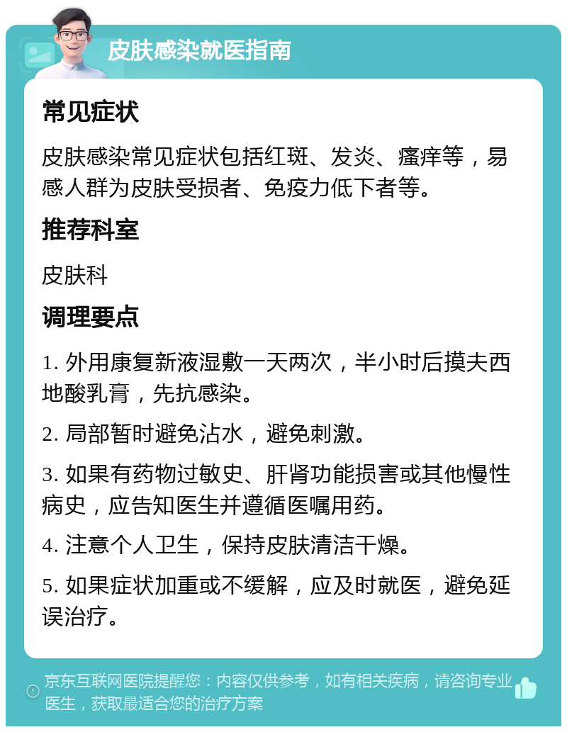 皮肤感染就医指南 常见症状 皮肤感染常见症状包括红斑、发炎、瘙痒等，易感人群为皮肤受损者、免疫力低下者等。 推荐科室 皮肤科 调理要点 1. 外用康复新液湿敷一天两次，半小时后摸夫西地酸乳膏，先抗感染。 2. 局部暂时避免沾水，避免刺激。 3. 如果有药物过敏史、肝肾功能损害或其他慢性病史，应告知医生并遵循医嘱用药。 4. 注意个人卫生，保持皮肤清洁干燥。 5. 如果症状加重或不缓解，应及时就医，避免延误治疗。