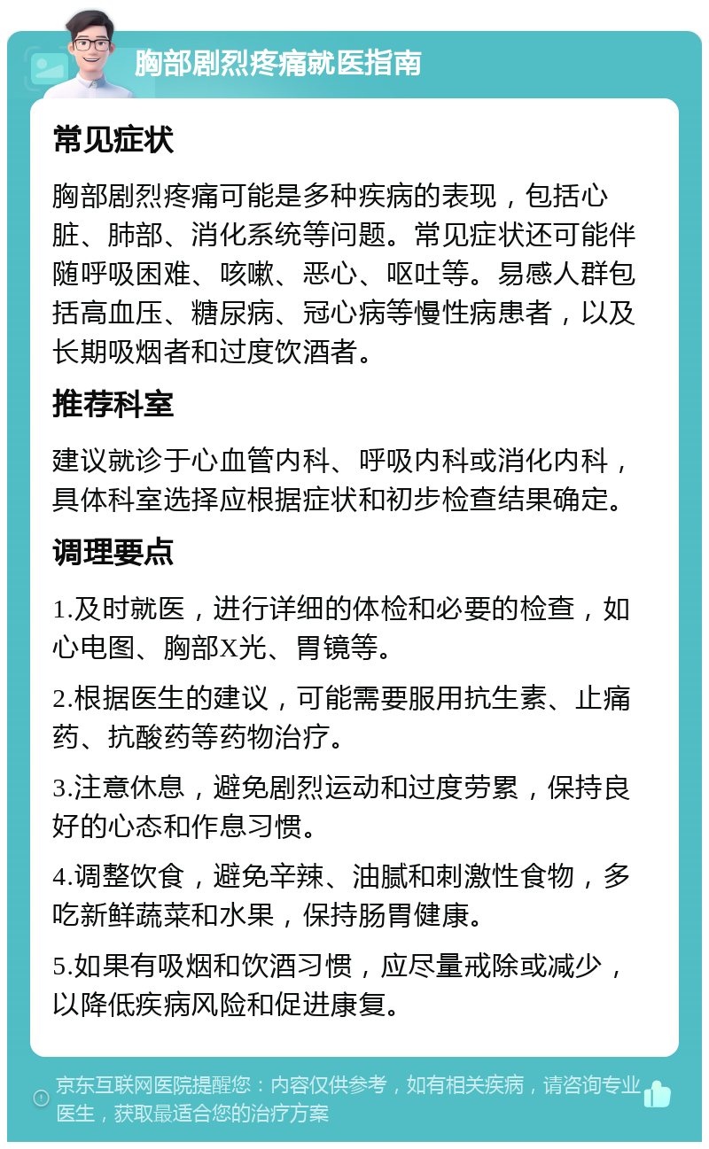 胸部剧烈疼痛就医指南 常见症状 胸部剧烈疼痛可能是多种疾病的表现，包括心脏、肺部、消化系统等问题。常见症状还可能伴随呼吸困难、咳嗽、恶心、呕吐等。易感人群包括高血压、糖尿病、冠心病等慢性病患者，以及长期吸烟者和过度饮酒者。 推荐科室 建议就诊于心血管内科、呼吸内科或消化内科，具体科室选择应根据症状和初步检查结果确定。 调理要点 1.及时就医，进行详细的体检和必要的检查，如心电图、胸部X光、胃镜等。 2.根据医生的建议，可能需要服用抗生素、止痛药、抗酸药等药物治疗。 3.注意休息，避免剧烈运动和过度劳累，保持良好的心态和作息习惯。 4.调整饮食，避免辛辣、油腻和刺激性食物，多吃新鲜蔬菜和水果，保持肠胃健康。 5.如果有吸烟和饮酒习惯，应尽量戒除或减少，以降低疾病风险和促进康复。