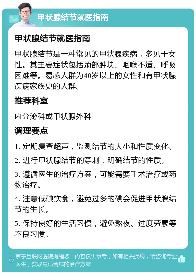 甲状腺结节就医指南 甲状腺结节就医指南 甲状腺结节是一种常见的甲状腺疾病，多见于女性。其主要症状包括颈部肿块、咽喉不适、呼吸困难等。易感人群为40岁以上的女性和有甲状腺疾病家族史的人群。 推荐科室 内分泌科或甲状腺外科 调理要点 1. 定期复查超声，监测结节的大小和性质变化。 2. 进行甲状腺结节的穿刺，明确结节的性质。 3. 遵循医生的治疗方案，可能需要手术治疗或药物治疗。 4. 注意低碘饮食，避免过多的碘会促进甲状腺结节的生长。 5. 保持良好的生活习惯，避免熬夜、过度劳累等不良习惯。