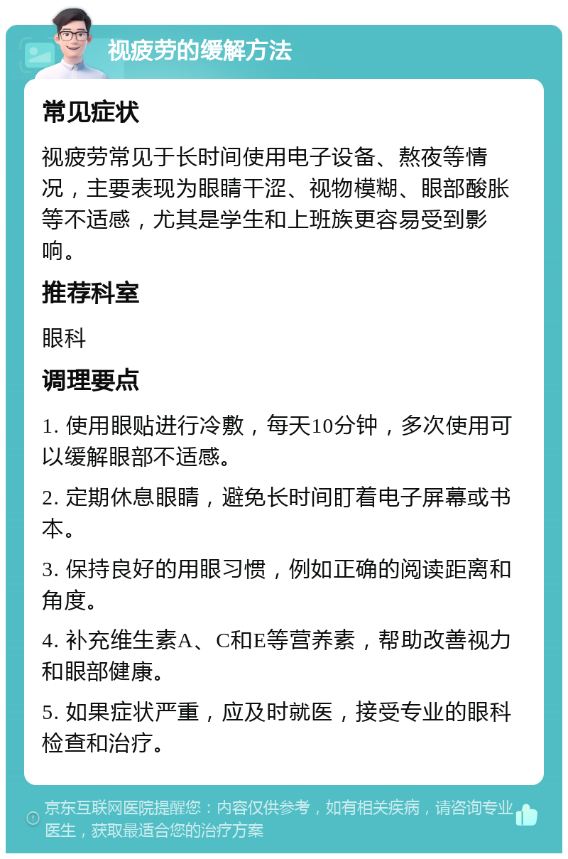 视疲劳的缓解方法 常见症状 视疲劳常见于长时间使用电子设备、熬夜等情况，主要表现为眼睛干涩、视物模糊、眼部酸胀等不适感，尤其是学生和上班族更容易受到影响。 推荐科室 眼科 调理要点 1. 使用眼贴进行冷敷，每天10分钟，多次使用可以缓解眼部不适感。 2. 定期休息眼睛，避免长时间盯着电子屏幕或书本。 3. 保持良好的用眼习惯，例如正确的阅读距离和角度。 4. 补充维生素A、C和E等营养素，帮助改善视力和眼部健康。 5. 如果症状严重，应及时就医，接受专业的眼科检查和治疗。