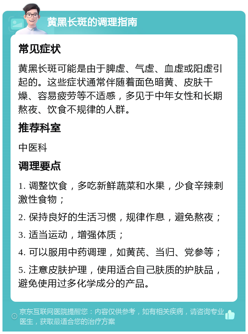 黄黑长斑的调理指南 常见症状 黄黑长斑可能是由于脾虚、气虚、血虚或阳虚引起的。这些症状通常伴随着面色暗黄、皮肤干燥、容易疲劳等不适感，多见于中年女性和长期熬夜、饮食不规律的人群。 推荐科室 中医科 调理要点 1. 调整饮食，多吃新鲜蔬菜和水果，少食辛辣刺激性食物； 2. 保持良好的生活习惯，规律作息，避免熬夜； 3. 适当运动，增强体质； 4. 可以服用中药调理，如黄芪、当归、党参等； 5. 注意皮肤护理，使用适合自己肤质的护肤品，避免使用过多化学成分的产品。