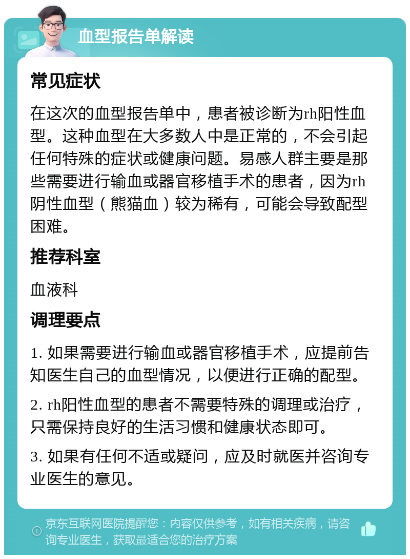 血型报告单解读 常见症状 在这次的血型报告单中，患者被诊断为rh阳性血型。这种血型在大多数人中是正常的，不会引起任何特殊的症状或健康问题。易感人群主要是那些需要进行输血或器官移植手术的患者，因为rh阴性血型（熊猫血）较为稀有，可能会导致配型困难。 推荐科室 血液科 调理要点 1. 如果需要进行输血或器官移植手术，应提前告知医生自己的血型情况，以便进行正确的配型。 2. rh阳性血型的患者不需要特殊的调理或治疗，只需保持良好的生活习惯和健康状态即可。 3. 如果有任何不适或疑问，应及时就医并咨询专业医生的意见。