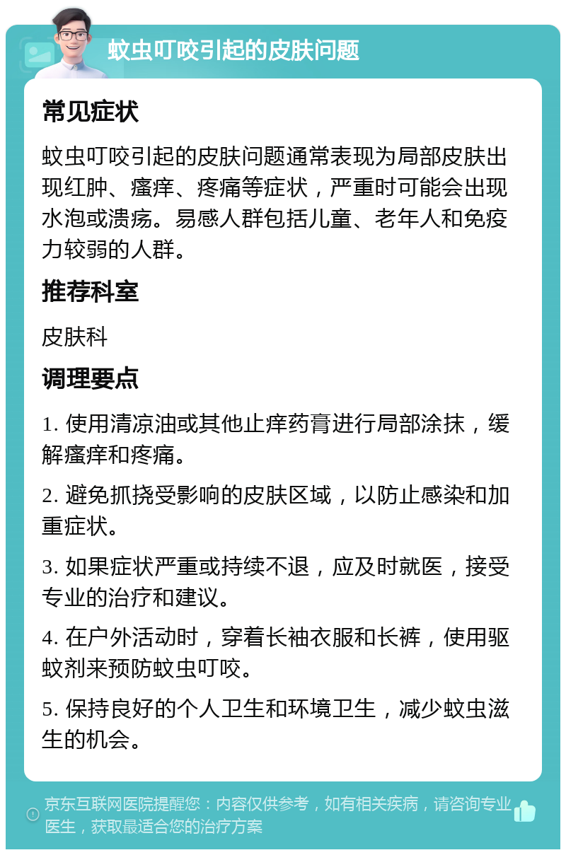 蚊虫叮咬引起的皮肤问题 常见症状 蚊虫叮咬引起的皮肤问题通常表现为局部皮肤出现红肿、瘙痒、疼痛等症状，严重时可能会出现水泡或溃疡。易感人群包括儿童、老年人和免疫力较弱的人群。 推荐科室 皮肤科 调理要点 1. 使用清凉油或其他止痒药膏进行局部涂抹，缓解瘙痒和疼痛。 2. 避免抓挠受影响的皮肤区域，以防止感染和加重症状。 3. 如果症状严重或持续不退，应及时就医，接受专业的治疗和建议。 4. 在户外活动时，穿着长袖衣服和长裤，使用驱蚊剂来预防蚊虫叮咬。 5. 保持良好的个人卫生和环境卫生，减少蚊虫滋生的机会。