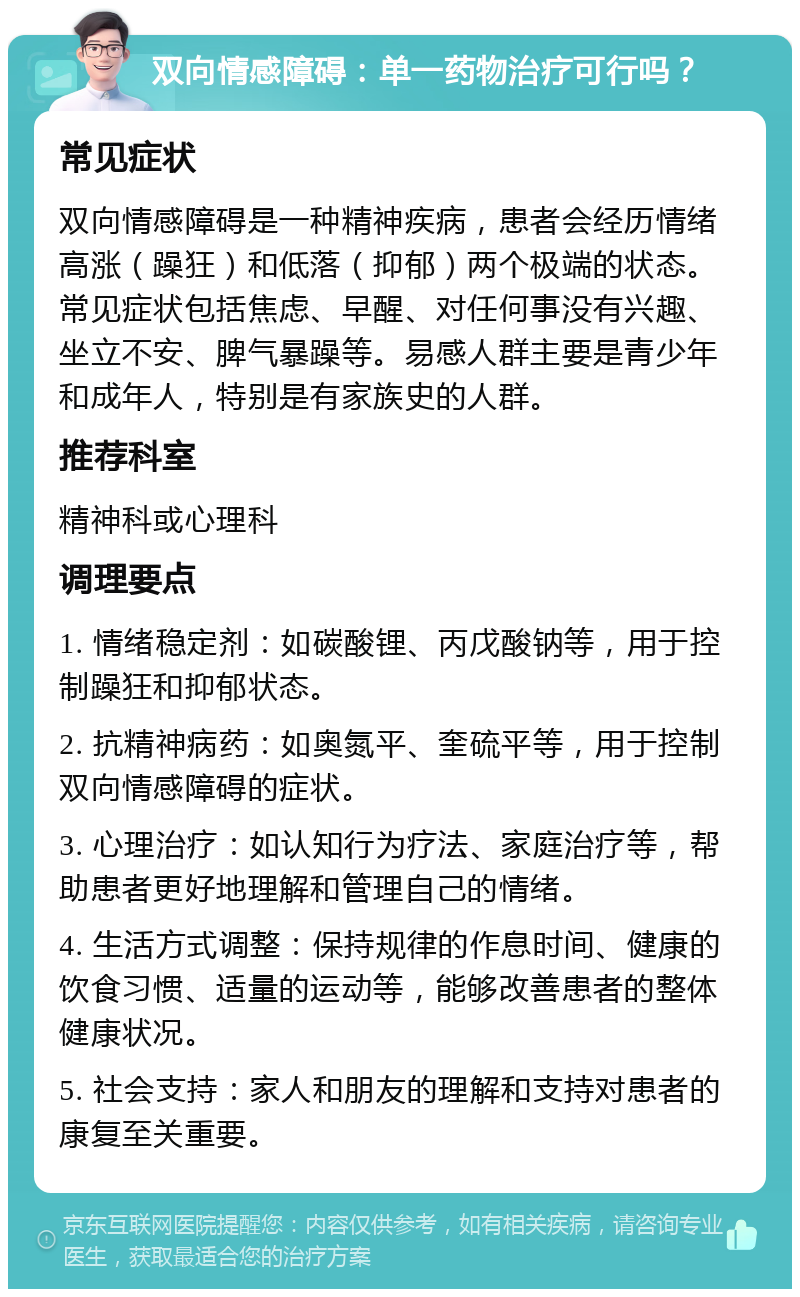 双向情感障碍：单一药物治疗可行吗？ 常见症状 双向情感障碍是一种精神疾病，患者会经历情绪高涨（躁狂）和低落（抑郁）两个极端的状态。常见症状包括焦虑、早醒、对任何事没有兴趣、坐立不安、脾气暴躁等。易感人群主要是青少年和成年人，特别是有家族史的人群。 推荐科室 精神科或心理科 调理要点 1. 情绪稳定剂：如碳酸锂、丙戊酸钠等，用于控制躁狂和抑郁状态。 2. 抗精神病药：如奥氮平、奎硫平等，用于控制双向情感障碍的症状。 3. 心理治疗：如认知行为疗法、家庭治疗等，帮助患者更好地理解和管理自己的情绪。 4. 生活方式调整：保持规律的作息时间、健康的饮食习惯、适量的运动等，能够改善患者的整体健康状况。 5. 社会支持：家人和朋友的理解和支持对患者的康复至关重要。