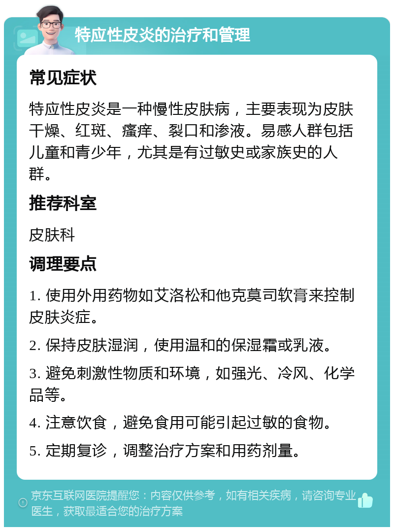 特应性皮炎的治疗和管理 常见症状 特应性皮炎是一种慢性皮肤病，主要表现为皮肤干燥、红斑、瘙痒、裂口和渗液。易感人群包括儿童和青少年，尤其是有过敏史或家族史的人群。 推荐科室 皮肤科 调理要点 1. 使用外用药物如艾洛松和他克莫司软膏来控制皮肤炎症。 2. 保持皮肤湿润，使用温和的保湿霜或乳液。 3. 避免刺激性物质和环境，如强光、冷风、化学品等。 4. 注意饮食，避免食用可能引起过敏的食物。 5. 定期复诊，调整治疗方案和用药剂量。