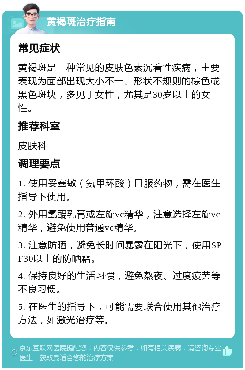 黄褐斑治疗指南 常见症状 黄褐斑是一种常见的皮肤色素沉着性疾病，主要表现为面部出现大小不一、形状不规则的棕色或黑色斑块，多见于女性，尤其是30岁以上的女性。 推荐科室 皮肤科 调理要点 1. 使用妥塞敏（氨甲环酸）口服药物，需在医生指导下使用。 2. 外用氢醌乳膏或左旋vc精华，注意选择左旋vc精华，避免使用普通vc精华。 3. 注意防晒，避免长时间暴露在阳光下，使用SPF30以上的防晒霜。 4. 保持良好的生活习惯，避免熬夜、过度疲劳等不良习惯。 5. 在医生的指导下，可能需要联合使用其他治疗方法，如激光治疗等。