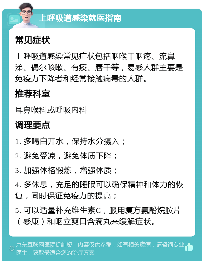 上呼吸道感染就医指南 常见症状 上呼吸道感染常见症状包括咽喉干咽疼、流鼻涕、偶尔咳嗽、有痰、唇干等，易感人群主要是免疫力下降者和经常接触病毒的人群。 推荐科室 耳鼻喉科或呼吸内科 调理要点 1. 多喝白开水，保持水分摄入； 2. 避免受凉，避免体质下降； 3. 加强体格锻炼，增强体质； 4. 多休息，充足的睡眠可以确保精神和体力的恢复，同时保证免疫力的提高； 5. 可以适量补充维生素C，服用复方氨酚烷胺片（感康）和咽立爽口含滴丸来缓解症状。