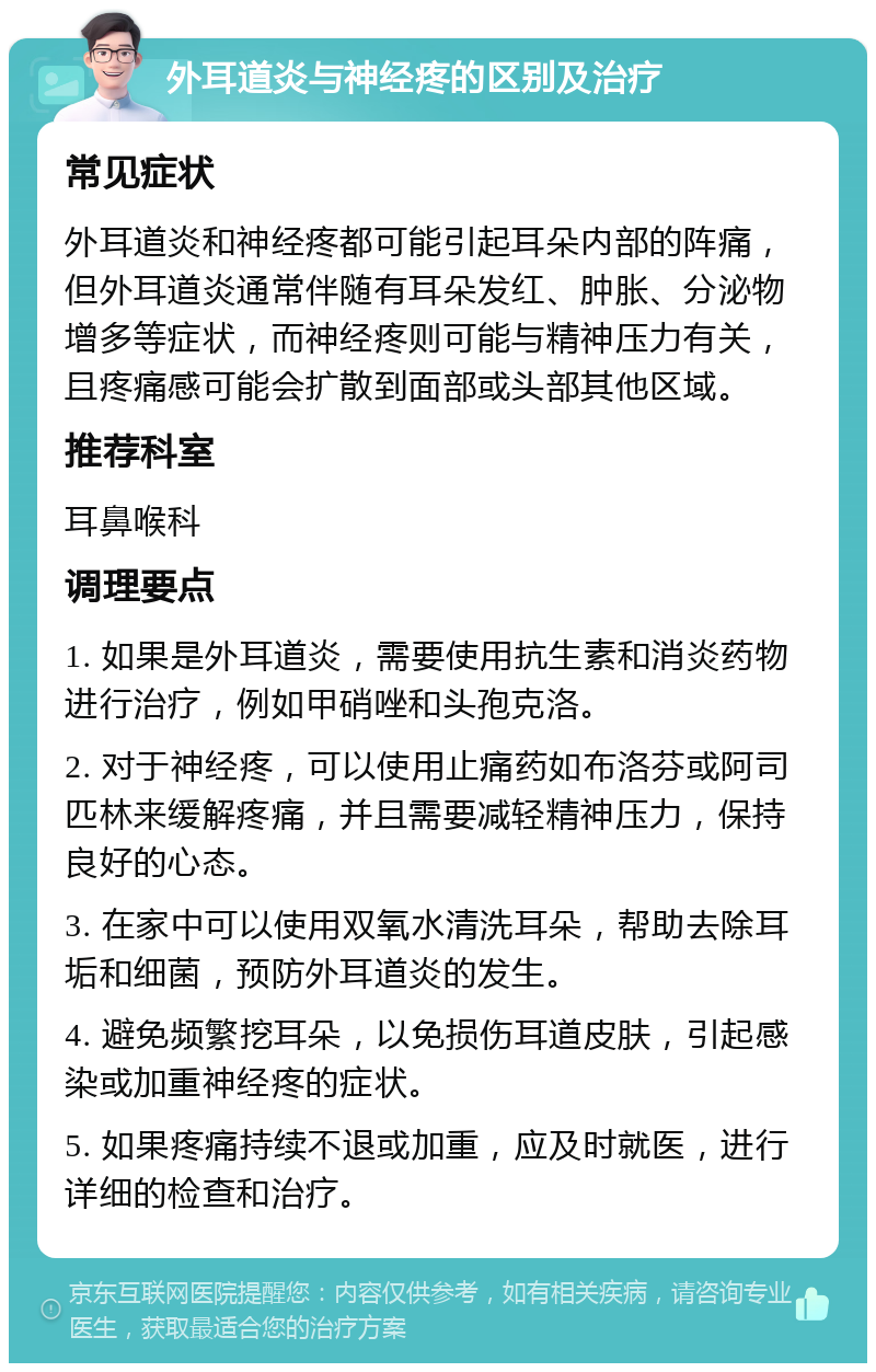 外耳道炎与神经疼的区别及治疗 常见症状 外耳道炎和神经疼都可能引起耳朵内部的阵痛，但外耳道炎通常伴随有耳朵发红、肿胀、分泌物增多等症状，而神经疼则可能与精神压力有关，且疼痛感可能会扩散到面部或头部其他区域。 推荐科室 耳鼻喉科 调理要点 1. 如果是外耳道炎，需要使用抗生素和消炎药物进行治疗，例如甲硝唑和头孢克洛。 2. 对于神经疼，可以使用止痛药如布洛芬或阿司匹林来缓解疼痛，并且需要减轻精神压力，保持良好的心态。 3. 在家中可以使用双氧水清洗耳朵，帮助去除耳垢和细菌，预防外耳道炎的发生。 4. 避免频繁挖耳朵，以免损伤耳道皮肤，引起感染或加重神经疼的症状。 5. 如果疼痛持续不退或加重，应及时就医，进行详细的检查和治疗。