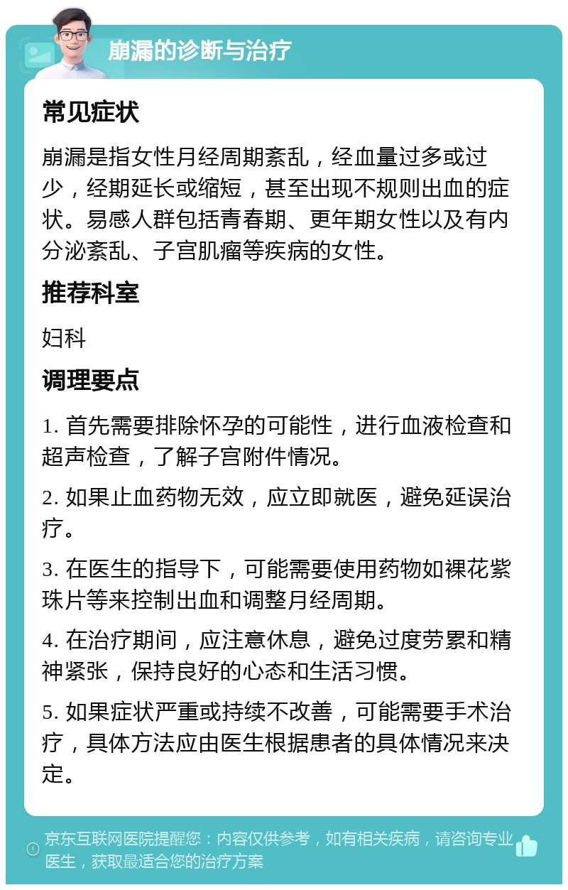 崩漏的诊断与治疗 常见症状 崩漏是指女性月经周期紊乱，经血量过多或过少，经期延长或缩短，甚至出现不规则出血的症状。易感人群包括青春期、更年期女性以及有内分泌紊乱、子宫肌瘤等疾病的女性。 推荐科室 妇科 调理要点 1. 首先需要排除怀孕的可能性，进行血液检查和超声检查，了解子宫附件情况。 2. 如果止血药物无效，应立即就医，避免延误治疗。 3. 在医生的指导下，可能需要使用药物如裸花紫珠片等来控制出血和调整月经周期。 4. 在治疗期间，应注意休息，避免过度劳累和精神紧张，保持良好的心态和生活习惯。 5. 如果症状严重或持续不改善，可能需要手术治疗，具体方法应由医生根据患者的具体情况来决定。