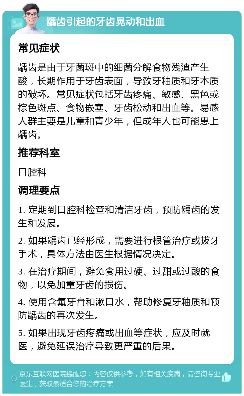 龋齿引起的牙齿晃动和出血 常见症状 龋齿是由于牙菌斑中的细菌分解食物残渣产生酸，长期作用于牙齿表面，导致牙釉质和牙本质的破坏。常见症状包括牙齿疼痛、敏感、黑色或棕色斑点、食物嵌塞、牙齿松动和出血等。易感人群主要是儿童和青少年，但成年人也可能患上龋齿。 推荐科室 口腔科 调理要点 1. 定期到口腔科检查和清洁牙齿，预防龋齿的发生和发展。 2. 如果龋齿已经形成，需要进行根管治疗或拔牙手术，具体方法由医生根据情况决定。 3. 在治疗期间，避免食用过硬、过甜或过酸的食物，以免加重牙齿的损伤。 4. 使用含氟牙膏和漱口水，帮助修复牙釉质和预防龋齿的再次发生。 5. 如果出现牙齿疼痛或出血等症状，应及时就医，避免延误治疗导致更严重的后果。