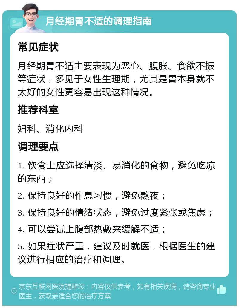 月经期胃不适的调理指南 常见症状 月经期胃不适主要表现为恶心、腹胀、食欲不振等症状，多见于女性生理期，尤其是胃本身就不太好的女性更容易出现这种情况。 推荐科室 妇科、消化内科 调理要点 1. 饮食上应选择清淡、易消化的食物，避免吃凉的东西； 2. 保持良好的作息习惯，避免熬夜； 3. 保持良好的情绪状态，避免过度紧张或焦虑； 4. 可以尝试上腹部热敷来缓解不适； 5. 如果症状严重，建议及时就医，根据医生的建议进行相应的治疗和调理。