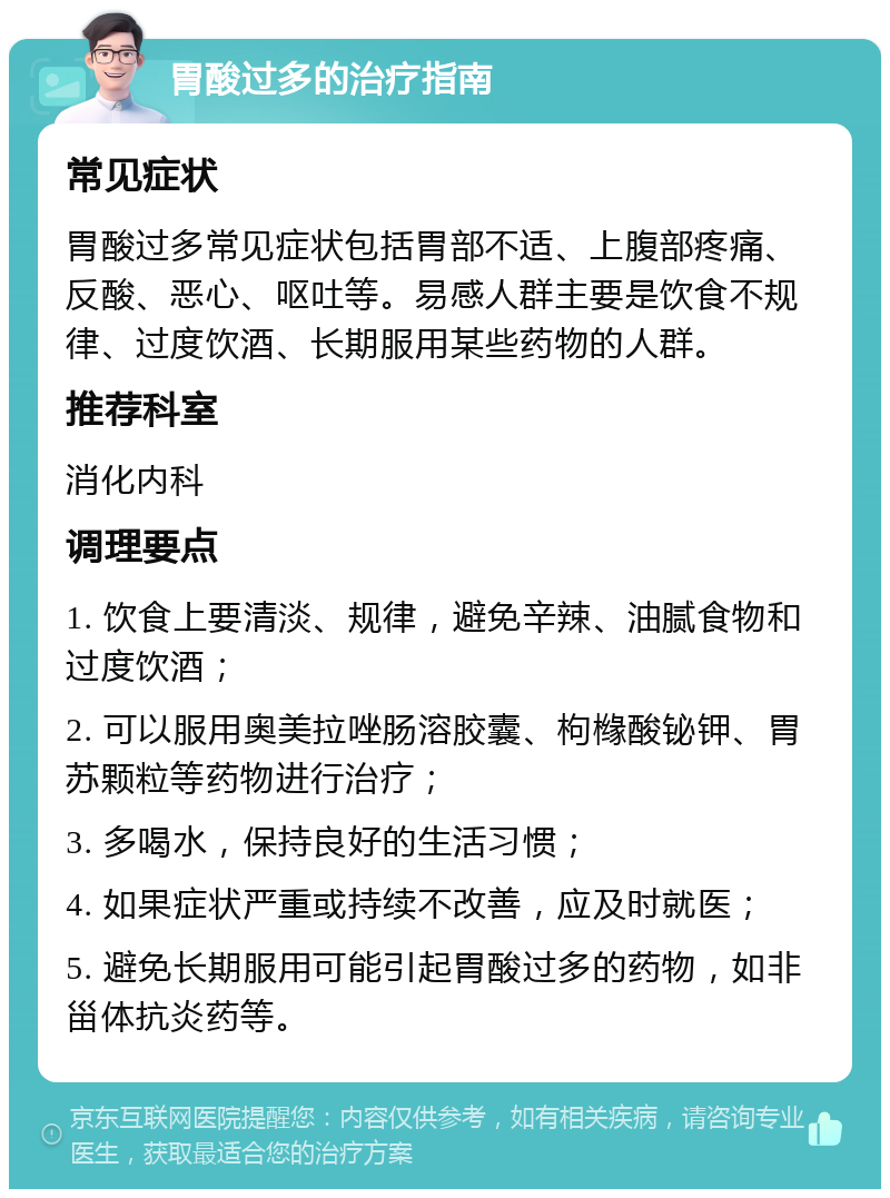 胃酸过多的治疗指南 常见症状 胃酸过多常见症状包括胃部不适、上腹部疼痛、反酸、恶心、呕吐等。易感人群主要是饮食不规律、过度饮酒、长期服用某些药物的人群。 推荐科室 消化内科 调理要点 1. 饮食上要清淡、规律，避免辛辣、油腻食物和过度饮酒； 2. 可以服用奥美拉唑肠溶胶囊、枸橼酸铋钾、胃苏颗粒等药物进行治疗； 3. 多喝水，保持良好的生活习惯； 4. 如果症状严重或持续不改善，应及时就医； 5. 避免长期服用可能引起胃酸过多的药物，如非甾体抗炎药等。