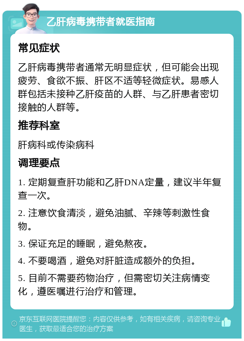 乙肝病毒携带者就医指南 常见症状 乙肝病毒携带者通常无明显症状，但可能会出现疲劳、食欲不振、肝区不适等轻微症状。易感人群包括未接种乙肝疫苗的人群、与乙肝患者密切接触的人群等。 推荐科室 肝病科或传染病科 调理要点 1. 定期复查肝功能和乙肝DNA定量，建议半年复查一次。 2. 注意饮食清淡，避免油腻、辛辣等刺激性食物。 3. 保证充足的睡眠，避免熬夜。 4. 不要喝酒，避免对肝脏造成额外的负担。 5. 目前不需要药物治疗，但需密切关注病情变化，遵医嘱进行治疗和管理。