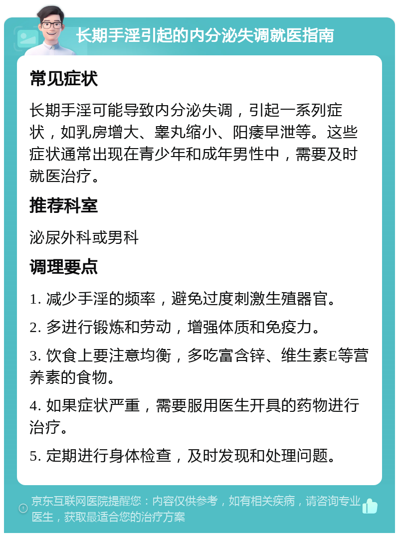 长期手淫引起的内分泌失调就医指南 常见症状 长期手淫可能导致内分泌失调，引起一系列症状，如乳房增大、睾丸缩小、阳痿早泄等。这些症状通常出现在青少年和成年男性中，需要及时就医治疗。 推荐科室 泌尿外科或男科 调理要点 1. 减少手淫的频率，避免过度刺激生殖器官。 2. 多进行锻炼和劳动，增强体质和免疫力。 3. 饮食上要注意均衡，多吃富含锌、维生素E等营养素的食物。 4. 如果症状严重，需要服用医生开具的药物进行治疗。 5. 定期进行身体检查，及时发现和处理问题。