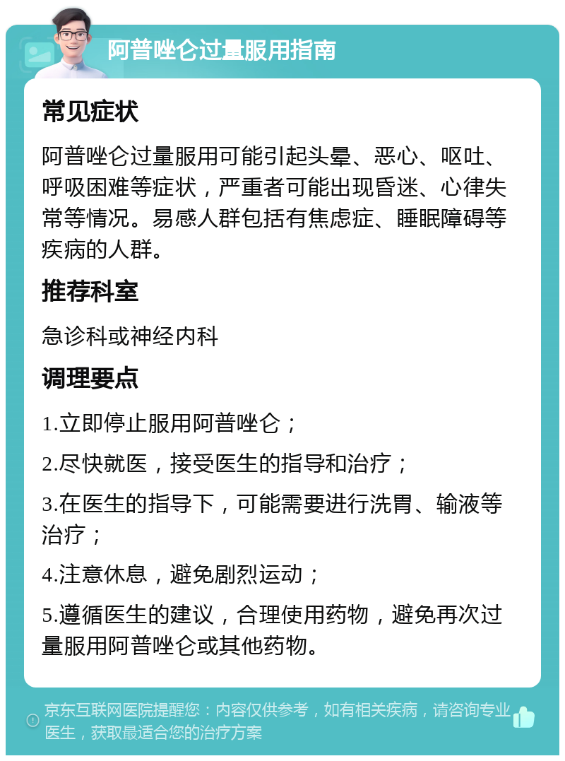 阿普唑仑过量服用指南 常见症状 阿普唑仑过量服用可能引起头晕、恶心、呕吐、呼吸困难等症状，严重者可能出现昏迷、心律失常等情况。易感人群包括有焦虑症、睡眠障碍等疾病的人群。 推荐科室 急诊科或神经内科 调理要点 1.立即停止服用阿普唑仑； 2.尽快就医，接受医生的指导和治疗； 3.在医生的指导下，可能需要进行洗胃、输液等治疗； 4.注意休息，避免剧烈运动； 5.遵循医生的建议，合理使用药物，避免再次过量服用阿普唑仑或其他药物。