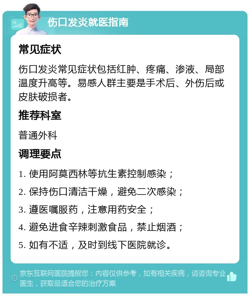 伤口发炎就医指南 常见症状 伤口发炎常见症状包括红肿、疼痛、渗液、局部温度升高等。易感人群主要是手术后、外伤后或皮肤破损者。 推荐科室 普通外科 调理要点 1. 使用阿莫西林等抗生素控制感染； 2. 保持伤口清洁干燥，避免二次感染； 3. 遵医嘱服药，注意用药安全； 4. 避免进食辛辣刺激食品，禁止烟酒； 5. 如有不适，及时到线下医院就诊。