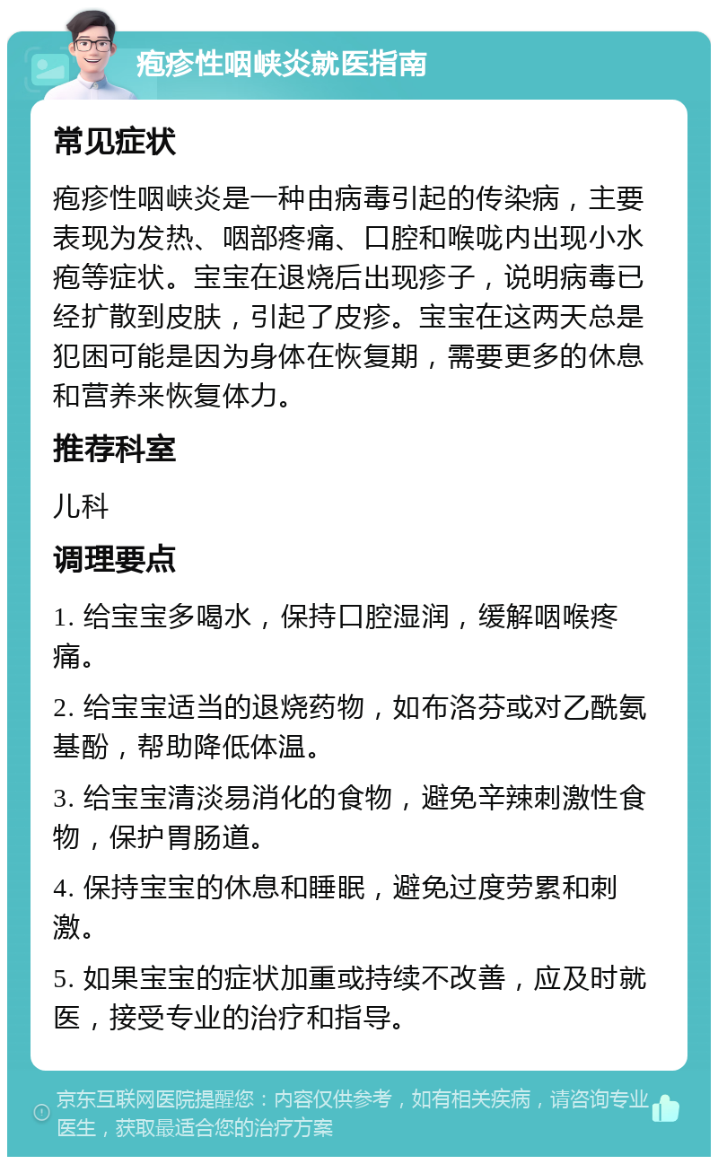 疱疹性咽峡炎就医指南 常见症状 疱疹性咽峡炎是一种由病毒引起的传染病，主要表现为发热、咽部疼痛、口腔和喉咙内出现小水疱等症状。宝宝在退烧后出现疹子，说明病毒已经扩散到皮肤，引起了皮疹。宝宝在这两天总是犯困可能是因为身体在恢复期，需要更多的休息和营养来恢复体力。 推荐科室 儿科 调理要点 1. 给宝宝多喝水，保持口腔湿润，缓解咽喉疼痛。 2. 给宝宝适当的退烧药物，如布洛芬或对乙酰氨基酚，帮助降低体温。 3. 给宝宝清淡易消化的食物，避免辛辣刺激性食物，保护胃肠道。 4. 保持宝宝的休息和睡眠，避免过度劳累和刺激。 5. 如果宝宝的症状加重或持续不改善，应及时就医，接受专业的治疗和指导。