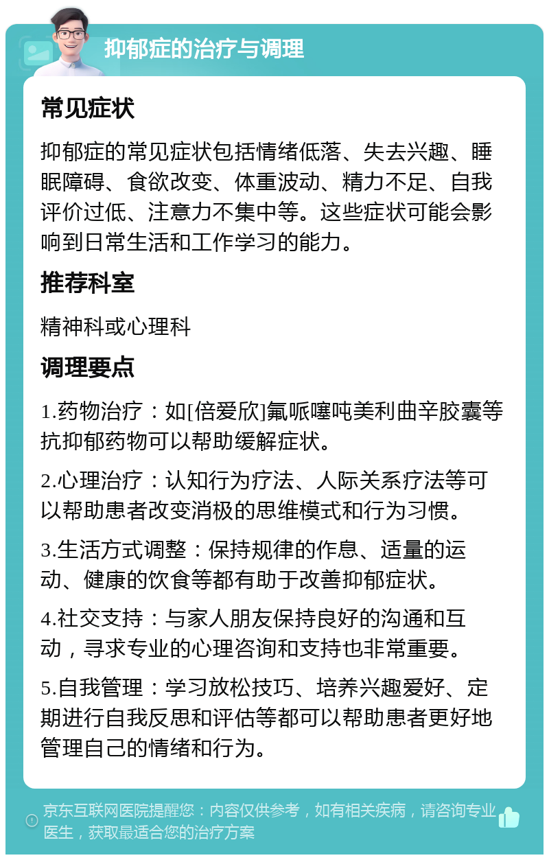 抑郁症的治疗与调理 常见症状 抑郁症的常见症状包括情绪低落、失去兴趣、睡眠障碍、食欲改变、体重波动、精力不足、自我评价过低、注意力不集中等。这些症状可能会影响到日常生活和工作学习的能力。 推荐科室 精神科或心理科 调理要点 1.药物治疗：如[倍爱欣]氟哌噻吨美利曲辛胶囊等抗抑郁药物可以帮助缓解症状。 2.心理治疗：认知行为疗法、人际关系疗法等可以帮助患者改变消极的思维模式和行为习惯。 3.生活方式调整：保持规律的作息、适量的运动、健康的饮食等都有助于改善抑郁症状。 4.社交支持：与家人朋友保持良好的沟通和互动，寻求专业的心理咨询和支持也非常重要。 5.自我管理：学习放松技巧、培养兴趣爱好、定期进行自我反思和评估等都可以帮助患者更好地管理自己的情绪和行为。