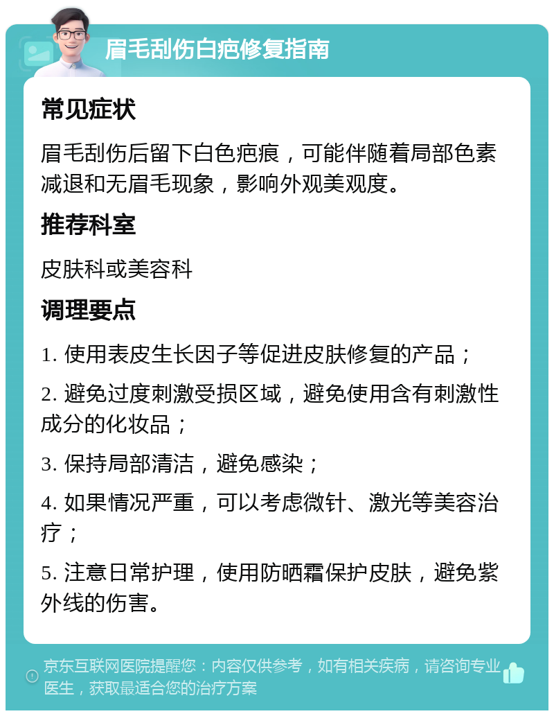 眉毛刮伤白疤修复指南 常见症状 眉毛刮伤后留下白色疤痕，可能伴随着局部色素减退和无眉毛现象，影响外观美观度。 推荐科室 皮肤科或美容科 调理要点 1. 使用表皮生长因子等促进皮肤修复的产品； 2. 避免过度刺激受损区域，避免使用含有刺激性成分的化妆品； 3. 保持局部清洁，避免感染； 4. 如果情况严重，可以考虑微针、激光等美容治疗； 5. 注意日常护理，使用防晒霜保护皮肤，避免紫外线的伤害。