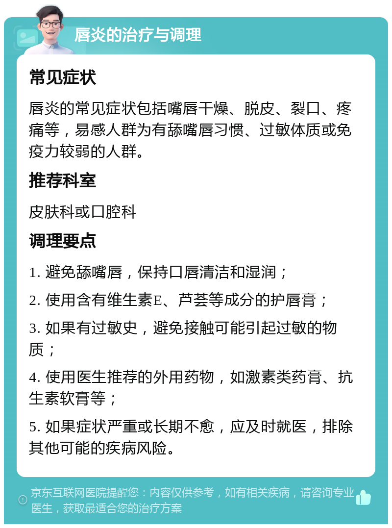 唇炎的治疗与调理 常见症状 唇炎的常见症状包括嘴唇干燥、脱皮、裂口、疼痛等，易感人群为有舔嘴唇习惯、过敏体质或免疫力较弱的人群。 推荐科室 皮肤科或口腔科 调理要点 1. 避免舔嘴唇，保持口唇清洁和湿润； 2. 使用含有维生素E、芦荟等成分的护唇膏； 3. 如果有过敏史，避免接触可能引起过敏的物质； 4. 使用医生推荐的外用药物，如激素类药膏、抗生素软膏等； 5. 如果症状严重或长期不愈，应及时就医，排除其他可能的疾病风险。