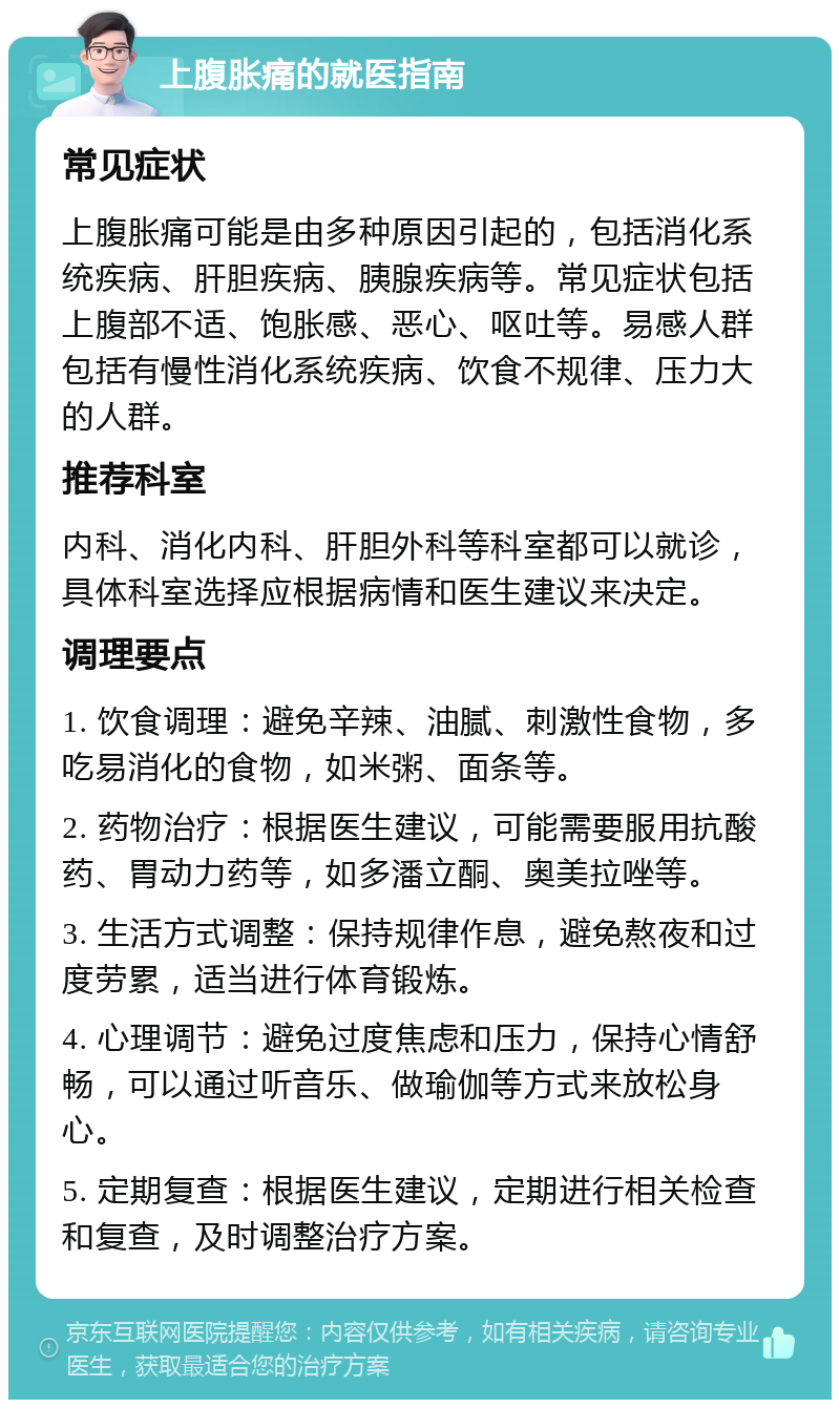 上腹胀痛的就医指南 常见症状 上腹胀痛可能是由多种原因引起的，包括消化系统疾病、肝胆疾病、胰腺疾病等。常见症状包括上腹部不适、饱胀感、恶心、呕吐等。易感人群包括有慢性消化系统疾病、饮食不规律、压力大的人群。 推荐科室 内科、消化内科、肝胆外科等科室都可以就诊，具体科室选择应根据病情和医生建议来决定。 调理要点 1. 饮食调理：避免辛辣、油腻、刺激性食物，多吃易消化的食物，如米粥、面条等。 2. 药物治疗：根据医生建议，可能需要服用抗酸药、胃动力药等，如多潘立酮、奥美拉唑等。 3. 生活方式调整：保持规律作息，避免熬夜和过度劳累，适当进行体育锻炼。 4. 心理调节：避免过度焦虑和压力，保持心情舒畅，可以通过听音乐、做瑜伽等方式来放松身心。 5. 定期复查：根据医生建议，定期进行相关检查和复查，及时调整治疗方案。