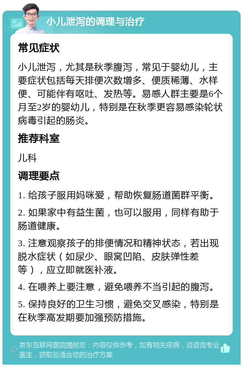 小儿泄泻的调理与治疗 常见症状 小儿泄泻，尤其是秋季腹泻，常见于婴幼儿，主要症状包括每天排便次数增多、便质稀薄、水样便、可能伴有呕吐、发热等。易感人群主要是6个月至2岁的婴幼儿，特别是在秋季更容易感染轮状病毒引起的肠炎。 推荐科室 儿科 调理要点 1. 给孩子服用妈咪爱，帮助恢复肠道菌群平衡。 2. 如果家中有益生菌，也可以服用，同样有助于肠道健康。 3. 注意观察孩子的排便情况和精神状态，若出现脱水症状（如尿少、眼窝凹陷、皮肤弹性差等），应立即就医补液。 4. 在喂养上要注意，避免喂养不当引起的腹泻。 5. 保持良好的卫生习惯，避免交叉感染，特别是在秋季高发期要加强预防措施。