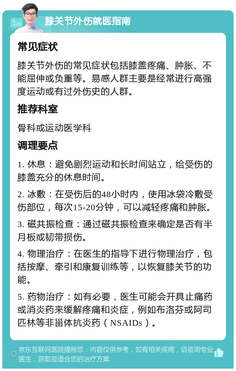 膝关节外伤就医指南 常见症状 膝关节外伤的常见症状包括膝盖疼痛、肿胀、不能屈伸或负重等。易感人群主要是经常进行高强度运动或有过外伤史的人群。 推荐科室 骨科或运动医学科 调理要点 1. 休息：避免剧烈运动和长时间站立，给受伤的膝盖充分的休息时间。 2. 冰敷：在受伤后的48小时内，使用冰袋冷敷受伤部位，每次15-20分钟，可以减轻疼痛和肿胀。 3. 磁共振检查：通过磁共振检查来确定是否有半月板或韧带损伤。 4. 物理治疗：在医生的指导下进行物理治疗，包括按摩、牵引和康复训练等，以恢复膝关节的功能。 5. 药物治疗：如有必要，医生可能会开具止痛药或消炎药来缓解疼痛和炎症，例如布洛芬或阿司匹林等非甾体抗炎药（NSAIDs）。