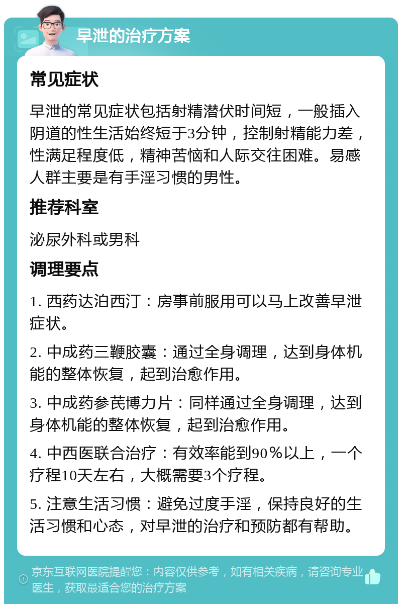 早泄的治疗方案 常见症状 早泄的常见症状包括射精潜伏时间短，一般插入阴道的性生活始终短于3分钟，控制射精能力差，性满足程度低，精神苦恼和人际交往困难。易感人群主要是有手淫习惯的男性。 推荐科室 泌尿外科或男科 调理要点 1. 西药达泊西汀：房事前服用可以马上改善早泄症状。 2. 中成药三鞭胶囊：通过全身调理，达到身体机能的整体恢复，起到治愈作用。 3. 中成药参芪博力片：同样通过全身调理，达到身体机能的整体恢复，起到治愈作用。 4. 中西医联合治疗：有效率能到90％以上，一个疗程10天左右，大概需要3个疗程。 5. 注意生活习惯：避免过度手淫，保持良好的生活习惯和心态，对早泄的治疗和预防都有帮助。