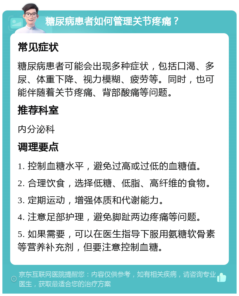 糖尿病患者如何管理关节疼痛？ 常见症状 糖尿病患者可能会出现多种症状，包括口渴、多尿、体重下降、视力模糊、疲劳等。同时，也可能伴随着关节疼痛、背部酸痛等问题。 推荐科室 内分泌科 调理要点 1. 控制血糖水平，避免过高或过低的血糖值。 2. 合理饮食，选择低糖、低脂、高纤维的食物。 3. 定期运动，增强体质和代谢能力。 4. 注意足部护理，避免脚趾两边疼痛等问题。 5. 如果需要，可以在医生指导下服用氨糖软骨素等营养补充剂，但要注意控制血糖。