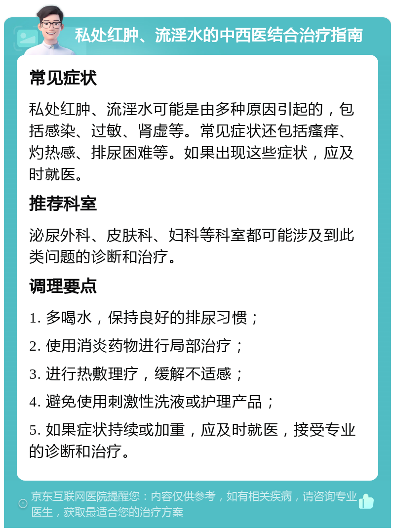 私处红肿、流淫水的中西医结合治疗指南 常见症状 私处红肿、流淫水可能是由多种原因引起的，包括感染、过敏、肾虚等。常见症状还包括瘙痒、灼热感、排尿困难等。如果出现这些症状，应及时就医。 推荐科室 泌尿外科、皮肤科、妇科等科室都可能涉及到此类问题的诊断和治疗。 调理要点 1. 多喝水，保持良好的排尿习惯； 2. 使用消炎药物进行局部治疗； 3. 进行热敷理疗，缓解不适感； 4. 避免使用刺激性洗液或护理产品； 5. 如果症状持续或加重，应及时就医，接受专业的诊断和治疗。